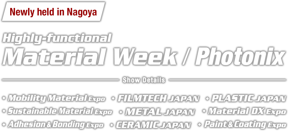 ◆Newly held in Nagoya: Material Week／Photonix (Show Details : Mobility Material Expo, Sustainable Material Expo, Material DX Expo, FILMTECH JAPAN, PLASTIC JAPAN, METAL JAPAN, CERAMIC JAPAN, Adhesion & Bonding Expo, Paint & Coating JAPAN)