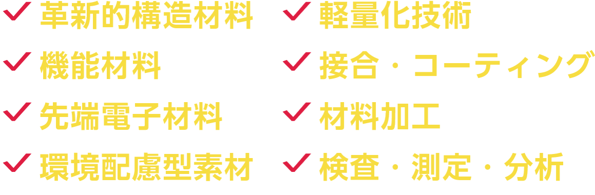 革新的構造材料、軽量化技術、機能材料、接合・コーティング、先端電子材料、材料加工、環境配慮型素材、検査・測定・分析