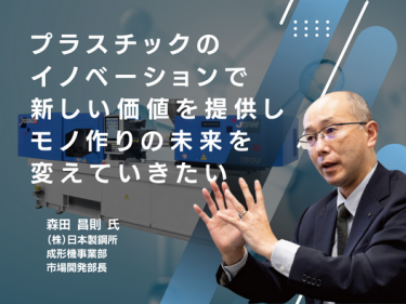 プラスチックのイノベーションで 新しい価値を提供しモノ作りの未来を変えていきたい