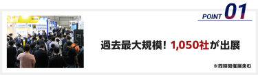 過去最大規模！1,050社※が出展（※同時開催展含む）